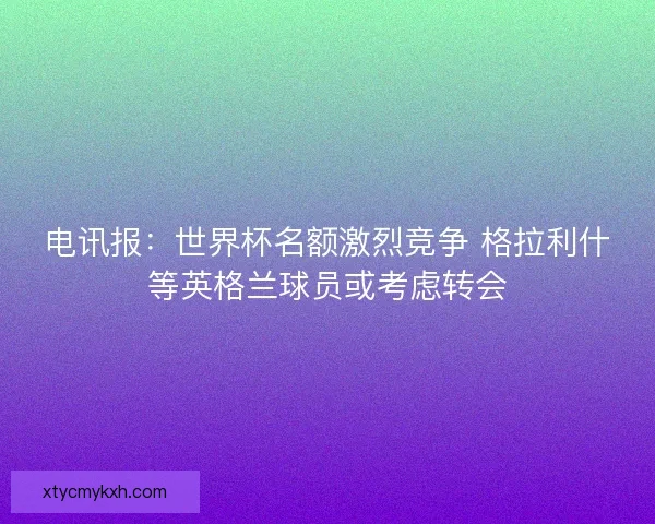 电讯报：世界杯名额激烈竞争 格拉利什等英格兰球员或考虑转会