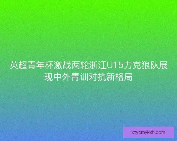 英超青年杯激战两轮浙江U15力克狼队展现中外青训对抗新格局