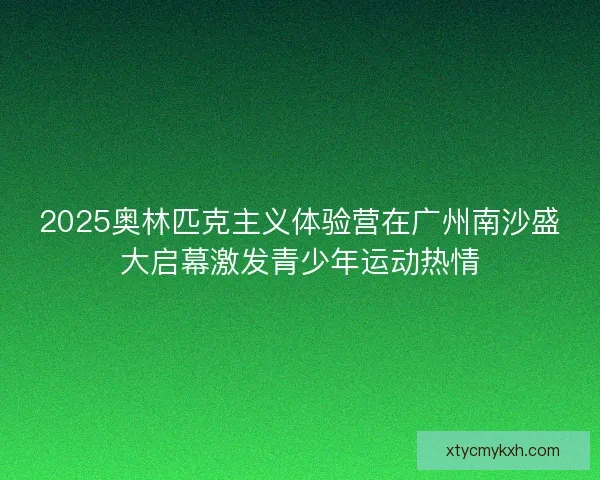 2025奥林匹克主义体验营在广州南沙盛大启幕激发青少年运动热情