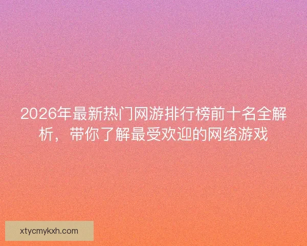2026年最新热门网游排行榜前十名全解析，带你了解最受欢迎的网络游戏