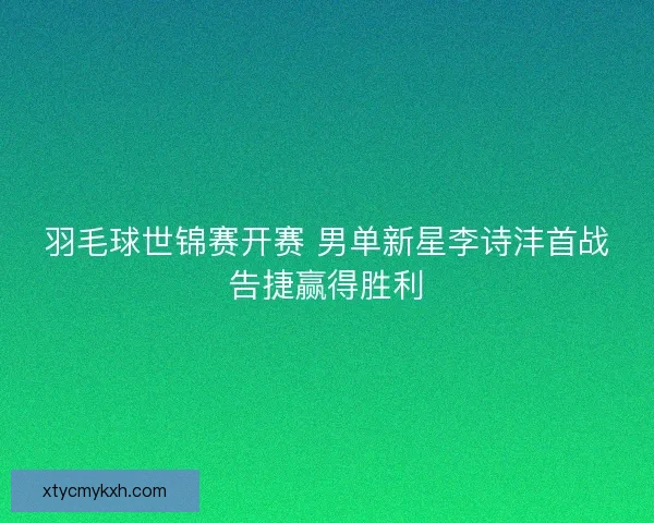 羽毛球世锦赛开赛 男单新星李诗沣首战告捷赢得胜利