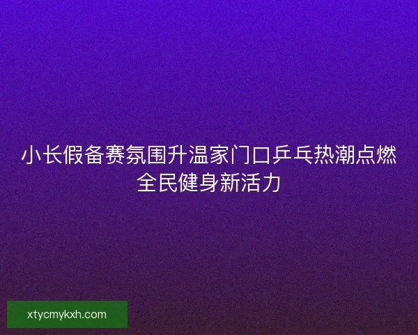 小长假备赛氛围升温家门口乒乓热潮点燃全民健身新活力