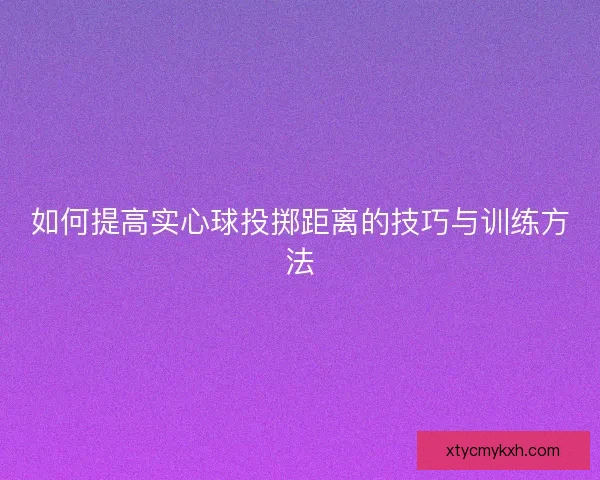 如何提高实心球投掷距离的技巧与训练方法